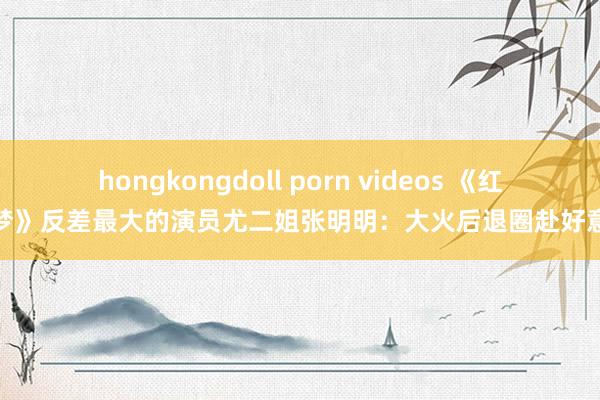 hongkongdoll porn videos 《红楼梦》反差最大的演员尤二姐张明明:大火后退圈赴好意思