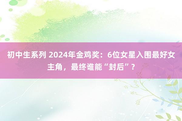 初中生系列 2024年金鸡奖:6位女星入围最好女主角,最终谁能“封后”?