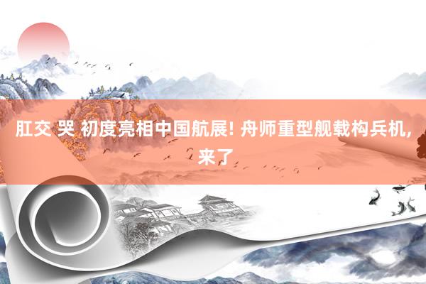 肛交 哭 初度亮相中国航展! 舟师重型舰载构兵机, 来了