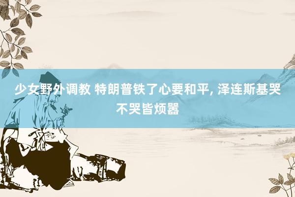 少女野外调教 特朗普铁了心要和平, 泽连斯基哭不哭皆烦嚣