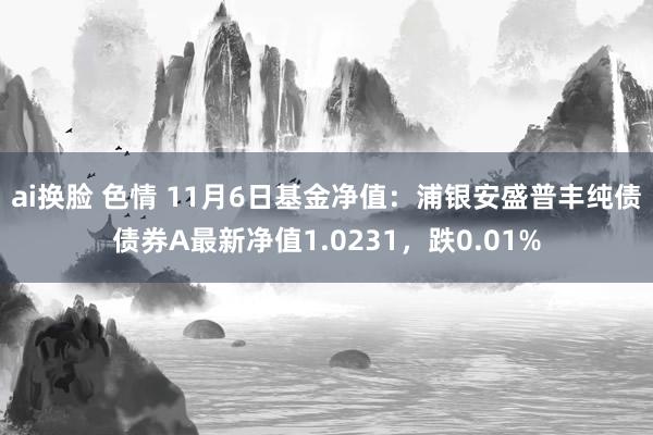 ai换脸 色情 11月6日基金净值:浦银安盛普丰纯债债券A最新净值1.0231,跌0.01%