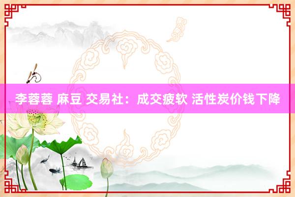 李蓉蓉 麻豆 交易社:成交疲软 活性炭价钱下降