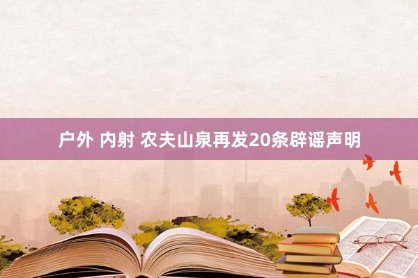 户外 内射 农夫山泉再发20条辟谣声明