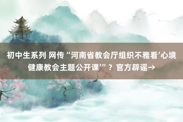 初中生系列 网传“河南省教会厅组织不雅看‘心境健康教会主题公开课’”？官方辟谣→