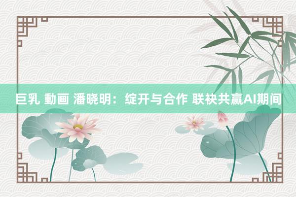巨乳 動画 潘晓明:绽开与合作 联袂共赢AI期间