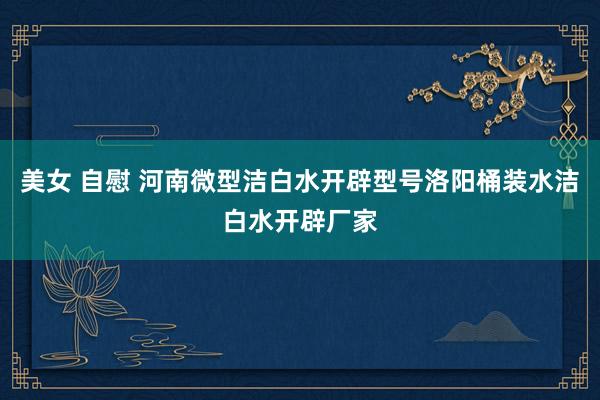 美女 自慰 河南微型洁白水开辟型号洛阳桶装水洁白水开辟厂家