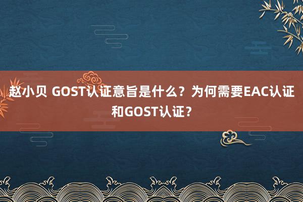 赵小贝 GOST认证意旨是什么?为何需要EAC认证和GOST认证?