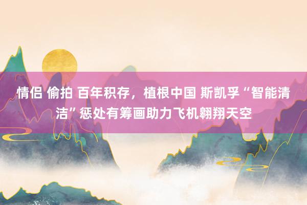 情侣 偷拍 百年积存,植根中国 斯凯孚“智能清洁”惩处有筹画助力飞机翱翔天空