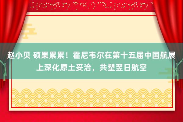 赵小贝 硕果累累!霍尼韦尔在第十五届中国航展上深化原土妥洽,共塑翌日航空