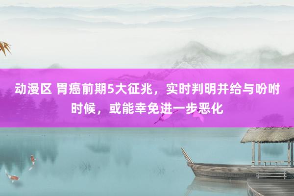 动漫区 胃癌前期5大征兆,实时判明并给与吩咐时候,或能幸免进一步恶化