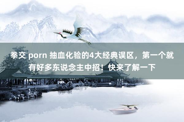 拳交 porn 抽血化验的4大经典误区,第一个就有好多东说念主中招!快来了解一下