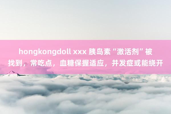 hongkongdoll xxx 胰岛素“激活剂”被找到,常吃点,血糖保握适应,并发症或能绕开
