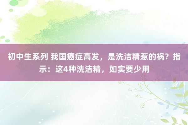 初中生系列 我国癌症高发,是洗洁精惹的祸?指示:这4种洗洁精,如实要少用