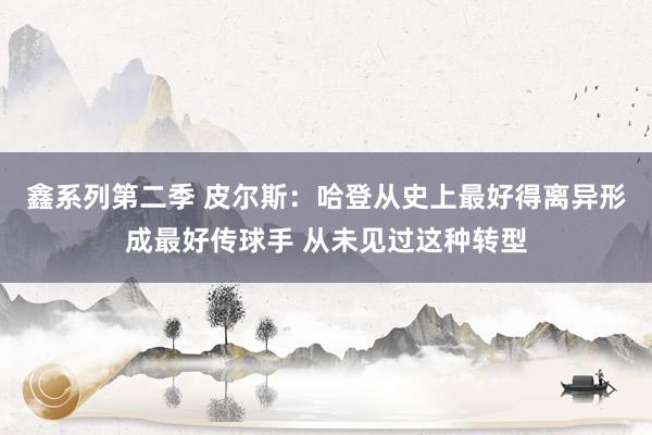 鑫系列第二季 皮尔斯：哈登从史上最好得离异形成最好传球手 从未见过这种转型