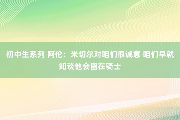 初中生系列 阿伦：米切尔对咱们很诚意 咱们早就知谈他会留在骑士