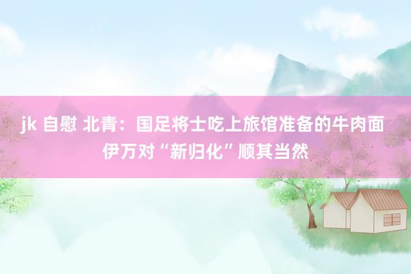 jk 自慰 北青：国足将士吃上旅馆准备的牛肉面 伊万对“新归化”顺其当然