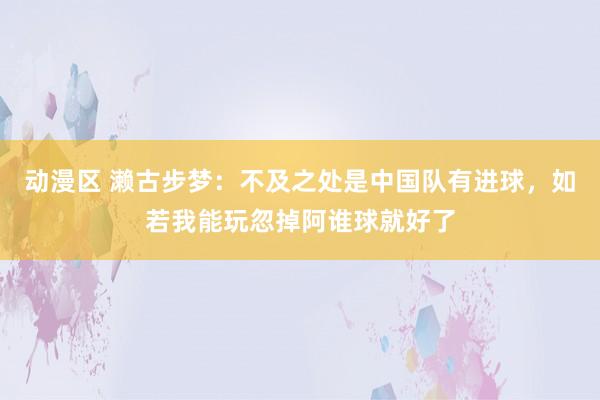 动漫区 濑古步梦:不及之处是中国队有进球,如若我能玩忽掉阿谁球就好了