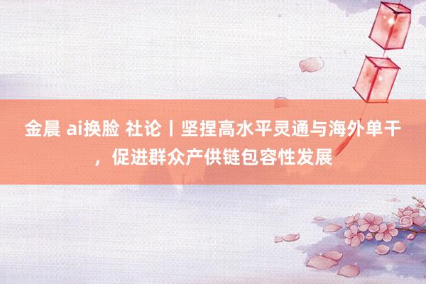 金晨 ai换脸 社论丨坚捏高水平灵通与海外单干,促进群众产供链包容性发展
