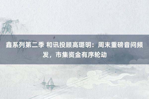 鑫系列第二季 和讯投顾高璐明：周末重磅音问频发，市集资金有序轮动