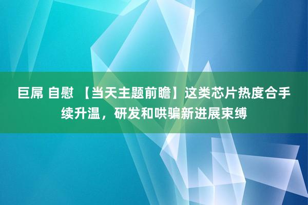 巨屌 自慰 【当天主题前瞻】这类芯片热度合手续升温,研发和哄骗新进展束缚