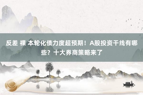 反差 裸 本轮化债力度超预期!A股投资干线有哪些?十大券商策略来了