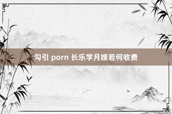 勾引 porn 长乐学月嫂若何收费