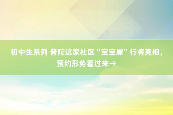 初中生系列 普陀这家社区“宝宝屋”行将亮相,预约形势看过来→