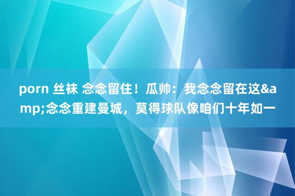 porn 丝袜 念念留住!瓜帅:我念念留在这&念念重建曼城,莫得球队像咱们十年如一