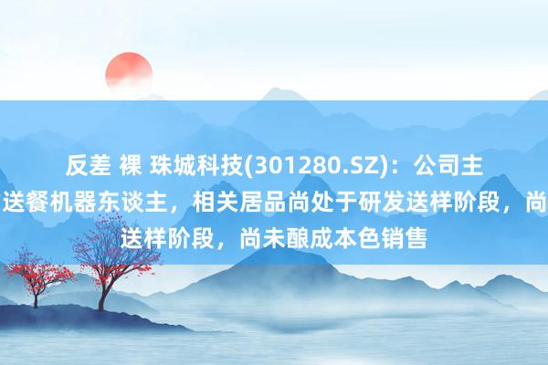 反差 裸 珠城科技(301280.SZ):公司主要波及优必选的送餐机器东谈主,相关居品尚处于研发送样阶段,尚未酿成本色销售
