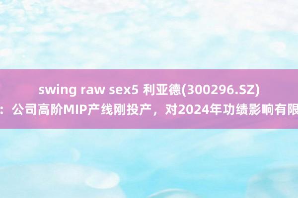 swing raw sex5 利亚德(300296.SZ):公司高阶MIP产线刚投产,对2024年功绩影响有限