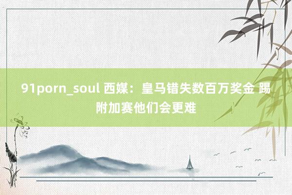 91porn_soul 西媒：皇马错失数百万奖金 踢附加赛他们会更难