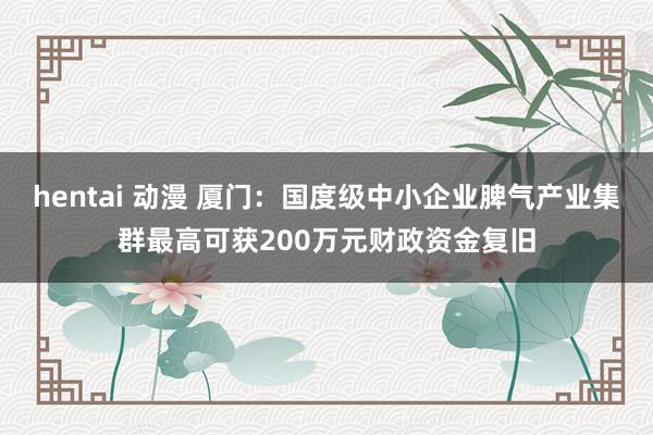 hentai 动漫 厦门:国度级中小企业脾气产业集群最高可获200万元财政资金复旧