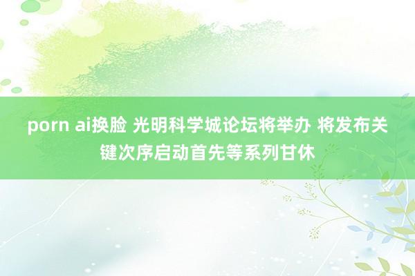 porn ai换脸 光明科学城论坛将举办 将发布关键次序启动首先等系列甘休