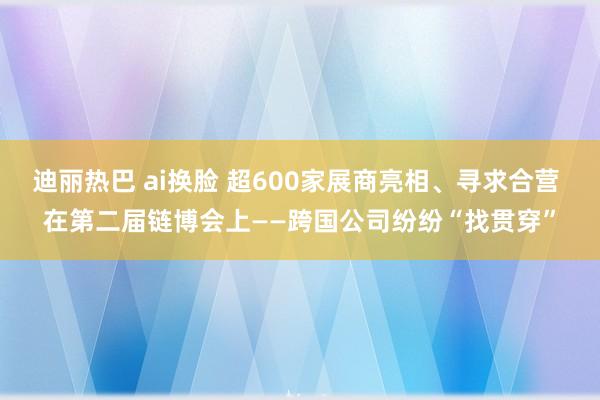 迪丽热巴 ai换脸 超600家展商亮相、寻求合营 在第二届链博会上——跨国公司纷纷“找贯穿”