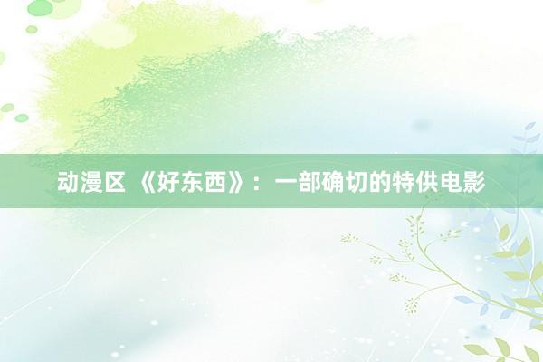 动漫区 《好东西》:一部确切的特供电影