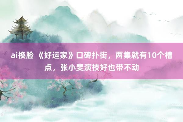 ai换脸 《好运家》口碑扑街,两集就有10个槽点,张小斐演技好也带不动