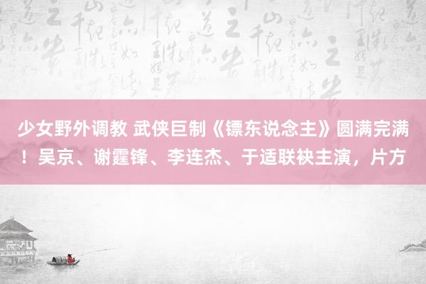 少女野外调教 武侠巨制《镖东说念主》圆满完满!吴京、谢霆锋、李连杰、于适联袂主演,片方