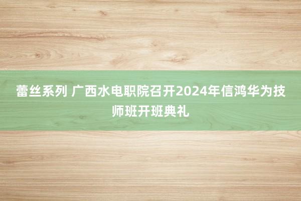 蕾丝系列 广西水电职院召开2024年信鸿华为技师班开班典礼