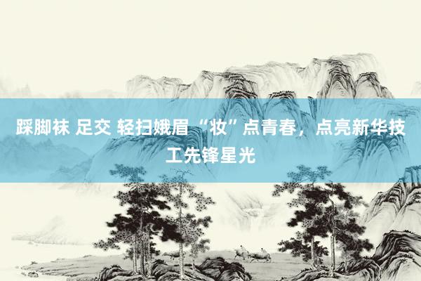 踩脚袜 足交 轻扫娥眉 “妆”点青春，点亮新华技工先锋星光