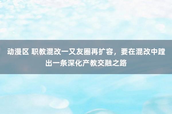 动漫区 职教混改一又友圈再扩容,要在混改中蹚出一条深化产教交融之路