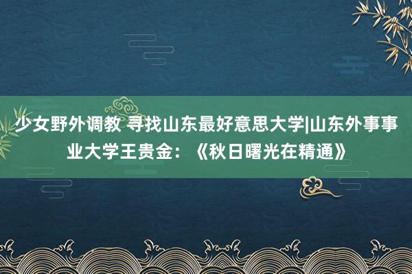 少女野外调教 寻找山东最好意思大学|山东外事事业大学王贵金：《秋日曙光在精通》