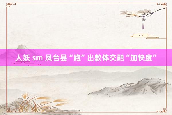 人妖 sm 凤台县“跑”出教体交融“加快度”