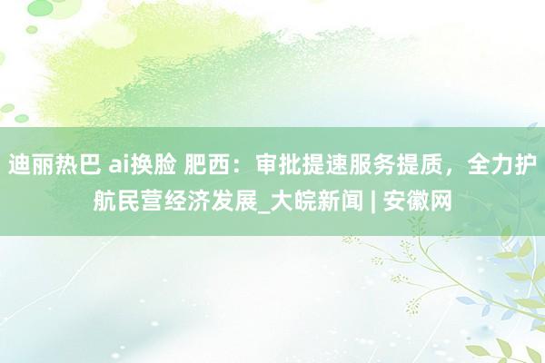 迪丽热巴 ai换脸 肥西:审批提速服务提质,全力护航民营经济发展_大皖新闻 | 安徽网