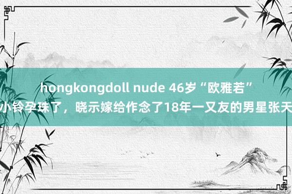 hongkongdoll nude 46岁“欧雅若”洪小铃孕珠了，晓示嫁给作念了18年一又友的男星张天霖