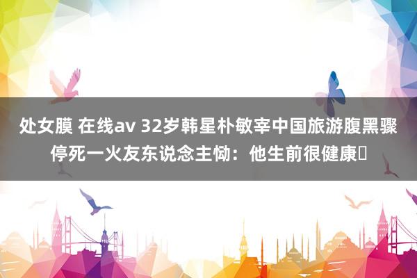 处女膜 在线av 32岁韩星朴敏宰中国旅游腹黑骤停死一火 友东说念主恸:他生前很健康⋯