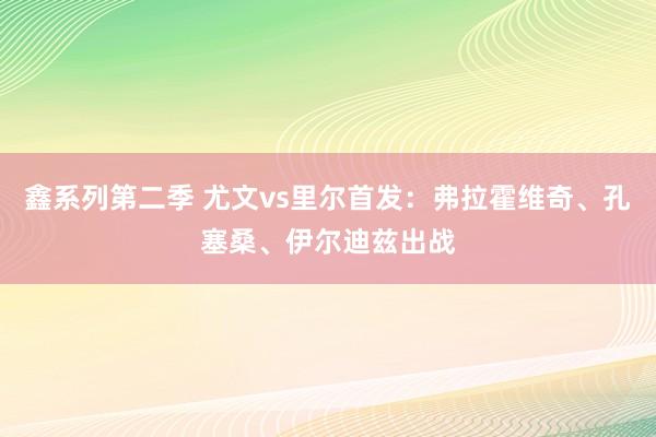 鑫系列第二季 尤文vs里尔首发：弗拉霍维奇、孔塞桑、伊尔迪兹出战