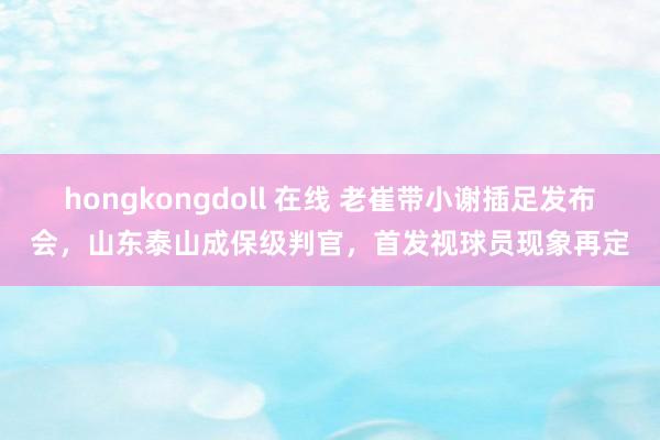 hongkongdoll 在线 老崔带小谢插足发布会,山东泰山成保级判官,首发视球员现象再定