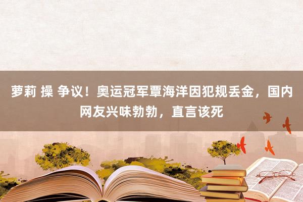 萝莉 操 争议!奥运冠军覃海洋因犯规丢金,国内网友兴味勃勃,直言该死
