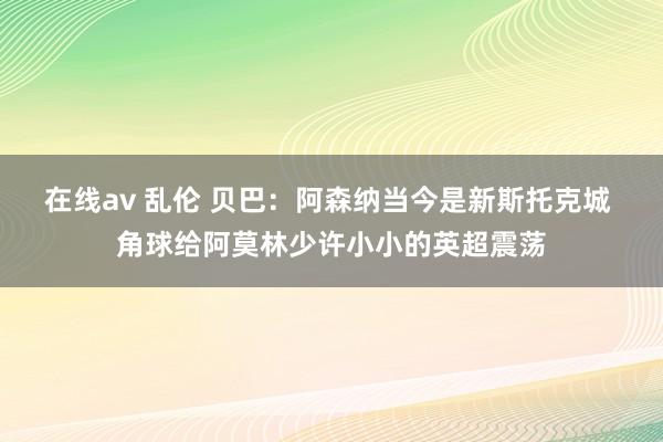 在线av 乱伦 贝巴:阿森纳当今是新斯托克城 角球给阿莫林少许小小的英超震荡