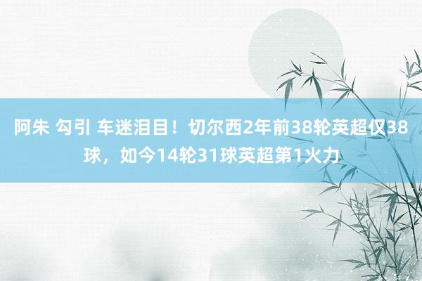 阿朱 勾引 车迷泪目！切尔西2年前38轮英超仅38球，如今14轮31球英超第1火力